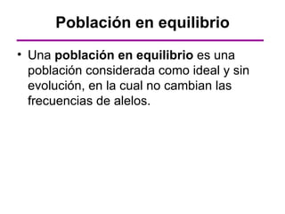 Población en equilibrio
• Una población en equilibrio es una
  población considerada como ideal y sin
  evolución, en la cual no cambian las
  frecuencias de alelos.
 
