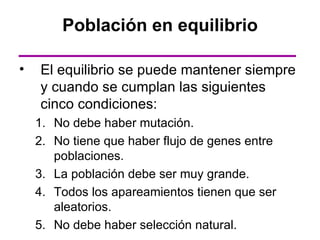 Población en equilibrio

•   El equilibrio se puede mantener siempre
    y cuando se cumplan las siguientes
    cinco condiciones:
    1. No debe haber mutación.
    2. No tiene que haber flujo de genes entre
       poblaciones.
    3. La población debe ser muy grande.
    4. Todos los apareamientos tienen que ser
       aleatorios.
    5. No debe haber selección natural.
 