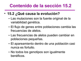 Contenido de la sección 15.2
• 15.2 ¿Qué causa la evolución?
  – Las mutaciones son la fuente original de la
    variabilidad genética.
  – El flujo de genes entre poblaciones cambia las
    frecuencias de alelos.
  – Las frecuencias de alelos pueden cambiar en
    poblaciones pequeñas.
  – El apareamiento dentro de una población casi
    nunca es fortuito.
  – No todos los genotipos son igualmente
    benéficos.
 