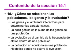 Contenido de la sección 15.1
• 15.1 ¿Cómo se relacionan las
  poblaciones, los genes y la evolución?
  – Los genes y el ambiente interactúan para
    determinar las características.
  – La poza génica es la suma de los genes de
    una población.
  – La evolución es el cambio de la frecuencia de
    alelos dentro de una población.
  – La población en equilibrio es una población
    hipotética donde no ocurre la evolución.
 