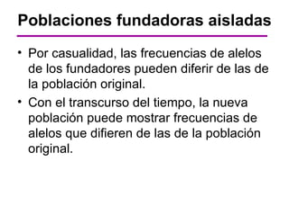 Poblaciones fundadoras aisladas
• Por casualidad, las frecuencias de alelos
  de los fundadores pueden diferir de las de
  la población original.
• Con el transcurso del tiempo, la nueva
  población puede mostrar frecuencias de
  alelos que difieren de las de la población
  original.
 