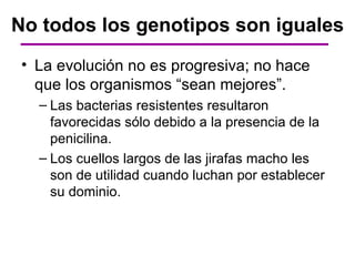 No todos los genotipos son iguales
 • La evolución no es progresiva; no hace
   que los organismos “sean mejores”.
   – Las bacterias resistentes resultaron
     favorecidas sólo debido a la presencia de la
     penicilina.
   – Los cuellos largos de las jirafas macho les
     son de utilidad cuando luchan por establecer
     su dominio.
 