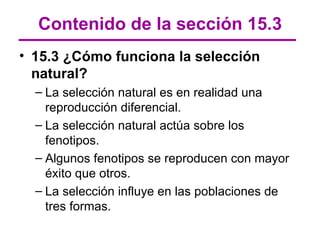 Contenido de la sección 15.3
• 15.3 ¿Cómo funciona la selección
  natural?
  – La selección natural es en realidad una
    reproducción diferencial.
  – La selección natural actúa sobre los
    fenotipos.
  – Algunos fenotipos se reproducen con mayor
    éxito que otros.
  – La selección influye en las poblaciones de
    tres formas.
 