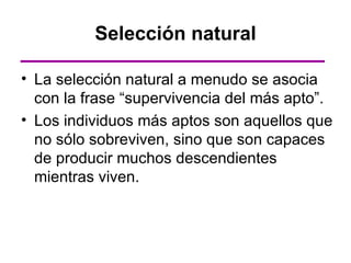 Selección natural

• La selección natural a menudo se asocia
  con la frase “supervivencia del más apto”.
• Los individuos más aptos son aquellos que
  no sólo sobreviven, sino que son capaces
  de producir muchos descendientes
  mientras viven.
 