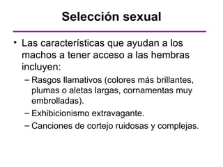 Selección sexual

• Las características que ayudan a los
  machos a tener acceso a las hembras
  incluyen:
  – Rasgos llamativos (colores más brillantes,
    plumas o aletas largas, cornamentas muy
    embrolladas).
  – Exhibicionismo extravagante.
  – Canciones de cortejo ruidosas y complejas.
 
