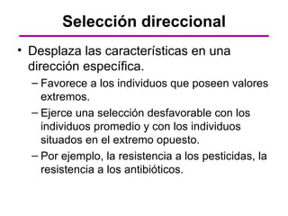 Selección direccional
• Desplaza las características en una
  dirección específica.
  – Favorece a los individuos que poseen valores
    extremos.
  – Ejerce una selección desfavorable con los
    individuos promedio y con los individuos
    situados en el extremo opuesto.
  – Por ejemplo, la resistencia a los pesticidas, la
    resistencia a los antibióticos.
 