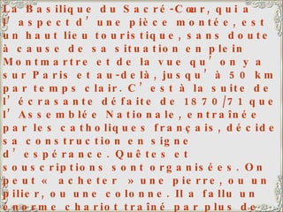 La Basilique du Sacré-Cœur, qui a l’aspect d’une pièce montée, est un haut lieu touristique, sans doute à cause de sa situation en plein Montmartre et de la vue qu’on y a sur Paris et au-delà, jusqu’à 50 km par temps clair. C’est à la suite de l’écrasante défaite de 1870/71 que l’Assemblée Nationale, entraînée par les catholiques français, décide sa construction en signe d’espérance. Quêtes et souscriptions sont organisées. On peut « acheter » une pierre, ou un pilier, ou une colonne. Il a fallu un énorme chariot traîné par plus de 20 paires de bœufs pour y hisser la Savoyarde, une des plus grosses cloches du monde (19 tonnes). Ma fille et mon gendre ont leur appartement quelque part sur la droite de la photo, pas loin de la Basilique. 