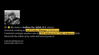 Hi 👋 My name is Audhina Nur Aﬁfah, B.A. (she/her)
Currently working as Lead Product Manager of detikcom
I maintain strategic product role of CNN Indonesia & CNBC Indonesia daily
Herewith the telltale of my works and selected projects!
audhinafh.aﬁfah@gmail.com
audhina-aﬁfah.medium.com
 