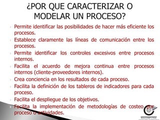    Permite identificar las posibilidades de hacer más eficiente los
    procesos.
   Establece claramente las líneas de comunicación entre los
    procesos.
   Permite identificar los controles excesivos entre procesos
    internos.
   Facilita el acuerdo de mejora continua entre procesos
    internos (cliente-proveedores internos).
   Crea conciencia en los resultados de cada proceso.
   Facilita la definición de los tableros de indicadores para cada
    proceso.
   Facilita el despliegue de los objetivos.
   Facilita la implementación de metodologías de costeo por
    proceso o actividades.
 