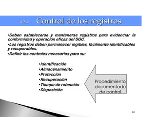 4.2.4    Control de los registros
•Deben establecerse y mantenerse registros para evidenciar la
conformidad y operación eficaz del SGC.
•Los registros deben permanecer legibles, fácilmente identificables
y recuperables.
•Definir los controles necesarios para su:

                •Identificación
                •Almacenamiento
                •Protección
                •Recuperación
                                             Procedimiento
                •Tiempo de retención
                                             documentado
                •Disposición
                                               de control



                                                                 60
 