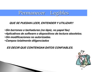 Permanecer Legibles
   QUE SE PUEDAN LEER, ENTENDER Y UTILIZAR!!

•Sin borrones o tachaduras (no lápiz, no papel fax)
•Aplicativos de software o dispositivos de lectura obsoletos.
•Sin modificaciones no autorizadas.
•Campos totalmente diligenciados

 ES DECIR QUE CONTENGAN DATOS CONFIABLES.




                                                            61
 