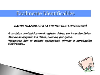 Fácilmente Identificables

    DATOS TRAZABLES A LA FUENTE QUE LOS ORIGINÓ.

•Los datos contenidos en el registro deben ser inconfundibles.
•Dónde se originan los datos, cuándo, por quién.
•Registros con la debida aprobación (firmas o aprobación
electrónica).




                                                        62
 