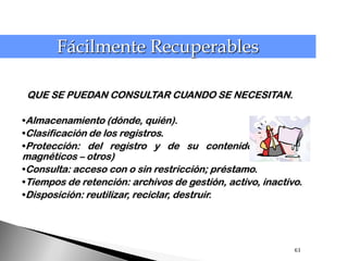 Fácilmente Recuperables

 QUE SE PUEDAN CONSULTAR CUANDO SE NECESITAN.

•Almacenamiento (dónde, quién).
•Clasificación de los registros.
•Protección: del registro y de su contenido (físicos –
magnéticos – otros)
•Consulta: acceso con o sin restricción; préstamo.
•Tiempos de retención: archivos de gestión, activo, inactivo.
•Disposición: reutilizar, reciclar, destruir.




                                                           63
 