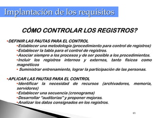 Implantación de los requisitos

       CÓMO CONTROLAR LOS REGISTROS?
•DEFINIR LAS PAUTAS PARA EL CONTROL
    •Establecer una metodología (procedimiento para control de registros)
    •Establecer la tabla para el control de registros.
    •Asociar siempre a los procesos y de ser posible a los procedimientos.
    •Incluir los registros internos y externos, tanto físicos como
     magnéticos
     • Suministrar entrenamiento, lograr la participación de las personas.

•APLICAR LAS PAUTAS PARA EL CONTROL
    •Identificar la necesidad de recursos (archivadores,           memoria,
     servidores)
     •Establecer una secuencia (cronograma)
     •Desarrollar “auditorias” y proponer mejoras.
     •Analizar los datos consignados en los registros.

                                                                  65
 