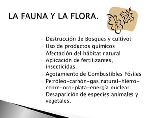    Destrucción de Bosques y cultivos
   Uso de productos químicos
   Afectación del hábitat natural
   Aplicación de fertilizantes,
    insecticidas.
   Agotamiento de Combustibles Fósiles
   Petróleo-carbón-gas natural-hierro-
    cobre-oro-plata-energía nuclear.
   Desaparición de especies animales y
    vegetales.
 