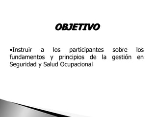 OBJETIVO

•Instruir a los participantes sobre los
fundamentos y principios de la gestión en
Seguridad y Salud Ocupacional
 