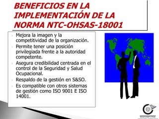    Mejora la imagen y la
    competitividad de la organización.
   Permite tener una posición
    privilegiada frente a la autoridad
    competente.
   Asegura credibilidad centrada en el
    control de la Seguridad y Salud
    Ocupacional.
   Respaldo de la gestión en S&SO.
   Es compatible con otros sistemas
    de gestión como ISO 9001 E ISO
    14001.
 