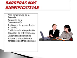    Poco compromiso de la
    Gerencia.
   Desarrollo de la
    Documentación.
   Resistencia de los empleados
    al Cambio.
   Conflicto en la interpretación.
   Requisitos de entrenamiento
   Disponibilidad de tiempo
   Políticas o procedimientos
    heredados de otras empresas.
 