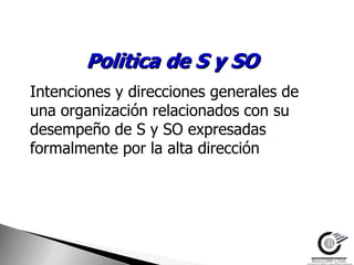 Politica de S y SO
Intenciones y direcciones generales de
una organización relacionados con su
desempeño de S y SO expresadas
formalmente por la alta dirección
 
