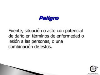 Peligro

Fuente, situación o acto con potencial
de daño en términos de enfermedad o
lesión a las personas, o una
combinación de estos.
 