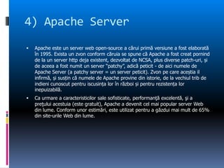 4) Apache Server,[object Object],Apache este un server web open-source a cărui primă versiune a fost elaborată în 1995. Exista un zvon conform căruia se spune că Apache a fost creat pornind de la un server http deja existent, dezvoltat de NCSA, plus diverse patch-uri, și de aceea a fost numit un server “patchy”, adică peticit - de aici numele de Apache Server (a patchy server = un server peticit). Zvon pe care aceștia il infirmă, și susțin că numele de Apache provine din istorie, de la vechiul trib de indieni cunoscut pentru iscusința lor în război și pentru rezistența lor inepuizabilă.,[object Object],Ca urmare a caracteristicilor sale sofisticate, performanţă excelentă, şi a preţului acestuia (este gratuit), Apache a devenit cel mai popular server Web din lume. Conform unor estimări, este utilizat pentru a găzdui mai mult de 65% din site-urile Web din lume.,[object Object]