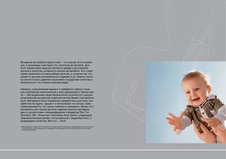 Вождение автомобиля марки Audi — это всегда нечто особен-
ное, и пассажиры чувствуют это, зачастую интуитивно. Для
Audi чрезвычайно важным является дизайн и достижение
высокого качества, особенно в салоне автомобиля. Это стрем-
ление проявляется в мельчайших деталях, и, конечно же, это
касается детских автомобильных сидений Audi. Именно поэто-
му они не только удивляют высокими стандартами качества и
безопасности, но и своим внешним видом.

Неважно, классический вариант в серебристо-чёрных тонах
или спортивный, выполненный в ярко-оранжевом и чёрном цве-
те — обе модельные линии великолепно сочетаются с высоко-
качественной внутренней отделкой салона Вашего автомобиля
Audi. Материалы были специально разработаны для Audi, они
приятные на ощупь, «дышат» и не выгорают на солнце. Само
собой разумеется, что чехлы съёмные и моющиеся. Кроме того,
материалы для чехлов детских сидений прошли сертифика-
цию в соответствии с международным стандартом Öko-Tex
Standard 100*. Этикетка с логотипом Audi значит следующее:
привлекательный дизайн, согласованный с моделями Audi, и
выдающееся качество. Всё это — Audi.

* Международный стандарт Öko-Tex Standart 100 представляет собой единую международную систему контроля,
  в соответствии с которой проводится исследование и сертификация текстильных материалов, отвечающих
  жёстким требованиям.
 