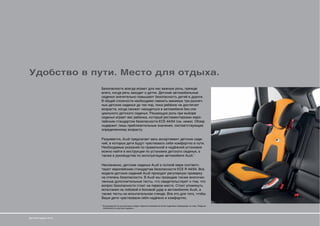 Удобство в пути. Место для отдыха.
                       Безопасность всегда играет для нас важную роль, прежде
                       всего, когда речь заходит о детях. Детские автомобильные
                       сиденья значительно повышают безопасность детей в дороге.
                       В общей сложности необходимо сменить минимум три различ-
                       ных детских сиденья до тех пор, пока ребёнок не достигнет
                       возраста, когда сможет находиться в автомобиле без спе-
                       циального детского сиденья. Решающую роль при выборе
                       сиденья играет вес ребенка, который регламентирован евро-
                       пейским стандартом безопасности ECE-44/04 (см. ниже). Обзор
                       содержит лишь приблизительные значения, соответствующие
                       определенному возрасту.

                       Разумеется, Audi предлагает весь ассортимент детских сиде-
                       ний, в которых дети будут чувствовать себя комфортно в пути.
                       Необходимые указания по правильной и надёжной установке
                       можно найти в инструкции по установке детского сиденья, а
                       также в руководстве по эксплуатации автомобиля Audi.*

                       Несомненно, детские сиденья Audi в полной мере соответс-
                       твуют европейским стандартам безопасности ECE-R 44/04. Все
                       модели детских сидений Audi проходят регулярную проверку
                       на степень безопасности. В Audi мы проводим также многочис-
                       ленные дополнительные тесты, что свидетельствует о том, что
                       вопрос безопасности стоит на первом месте. Стоит упомянуть
                       испытания на лобовой и боковой удар в автомобилях Audi, а
                       также тесты на испытательном стенде. Все это для того, чтобы
                       Ваши дети чувствовали себя надёжно и комфортно.

                       * В руководстве по эксплуатации следует обратить внимание на более подробную информацию на тему «Подушка
                         безопасности и детское сиденье».




Детские сиденья Audi
 