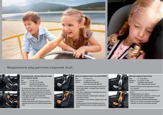 Модельный ряд детских сидений Audi


       Автомобильная люлька Audi для пере-      Детское сиденье Audi с системой ISOFIX    Детское сиденье Audi юниор
       возки грудных детей                      Вес:       от 9 до 13 кг                  Вес:       от 15 до 36 кг
       Вес:       от 0 до 13 кг                 Возраст:   от года до 4 лет               Возраст:   от 3,5 до 12 лет
       Возраст:   от 0 до 15 месяцев            Цвета:     серебристый/чёрный             Цвета:     серебристый/чёрный
       Цвета:     серебристый/чёрный                       ярко-оранжевый/чёрный                     ярко-оранжевый/чёрный
                  ярко-оранжевый/чёрный         - Усиленная защита благодаря признанно-   - Спинка сиденья, регулируемая по высо-
       - Встроенный ремень безопасности           му во всем мире, стандартному крепле-     те и ширине
       - Дополнительный валик для малышей         нию ISOFIX                              - Смотровое окошко для регулировки по
       - Подголовник, регулируемый по высоте    - Быстрые, надёжные и безупречные уста-     росту
       - Удобное использование вне автомобиля     новка и извлечение                      - Комфортабельная обивка
         благодаря ручке для переноски          - Боковые валики, снимающие нагрузку с    - Складывающиеся сиденье и спинка для
       - Козырёк для защиты от интенсивных        плечевого пояса                           более удобной транспортировки
         солнечных лучей                        - Регулировка положения сиденья для сна   - Удобное расположение ремней безо-
       - Семиступенчатая регулировка высоты       и отдыха                                  пасности и легкая установка благодаря
         ремней безопасности одним движением    - Семиступенчатая регулировка высоты        «умной» системе натяжения ремней
         руки                                     ремней безопасности одним движением
                                                  руки
 