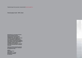 Превосходство высоких технологий www.audi.ru




Аксессуары Audi: 100% Audi.




Изображённые в настоящем рекламном
буклете автомобили частично
укомплектованы дополнительным
оборудованием, поставляемым за
отдельную плату. Цвет, форма и материал
на соответствующих изображениях
могут варьироваться. Предложения по
ассортименту, внешнему виду, размерам и
массе товаров соответствуют информации,
имеющейся на момент опубликования
настоящего издания. Данные
основываются на показателях немецкого
рынка. Мы сохраняем право на внесение
изменений.

Бумага для данного рекламного буклета
изготовлена из целлюлозы, отбеленной
без применения хлора.

AUDI AG
85045 Ингольштадт
www.audi.de
Действительно с 08/2008.
Отпечатано в Германии.
807.5208.00.00
 