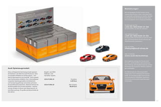 Bestellungen

                                                                                          Alle hier gezeigten Artikel können Sie bei
                                                                                          unseren Audi Partnern oder in den Audi Foren
                                                                                          in Ingolstadt und Neckarsulm kaufen. Darüber
                                                                                          hinaus können Sie die Artikel der Audi collec-
                                                                                          tion auch bequem von zu Hause aus bestellen.



                                                                                          Bestellungen per Fax
                                                                                          +49 (0) 180/500 31 56
                                                                                          (0,14 Euro/Min. aus dem dt. Festnetz)



                                                                                          oder telefonisch unter
                                                                                          +49 (0) 180/500 31 55
                                                                                          (0,14 Euro/Min. bei Anrufen aus dem dt. Fest-
                                                                                          netz. Die Preise können bei Anrufen aus den
                                                                                          Mobilfunknetzen abweichen.)



                                                                                          oder per E-Mail
                                                                                          lifestyle@audi-shop.de


                                                                                          oder im Internet
                                                                                          www.audi.de/audishop


                                                                                          Alle Angebote, solange der Vorrat reicht.
                                                                                          Für Satz- und Druckfehler übernehmen wir
                                                                                          keine Haftung. Alle Angaben basieren auf den
                                                                                          Merkmalen des deutschen Marktes. Änderun-
Audi Spielzeugmodell                                                                      gen vorbehalten.

Diese umfangreiche Sammlung erlaubt spannen-          Baujahr: seit 2004                  Die Abbildungen der Fahrzeugmodelle
de Einblicke in die Welt der Audi Miniaturen. Zehn    Maßstab: 1:64                       entsprechen nicht unbedingt der Original-
verschiedene Modelle aus Zinkdruckguss – vom          Hersteller: Kyosho                  größe. Die Detailgenauigkeit kann bei den
Audi A3 Sportback bis zum Audi R8 – sind in jeweils                                       unterschiedlichen Maßstäben abweichen.
zwei Farbvarianten erhältlich. Die in Sammelboxen     320.07.008.10          Einzelbox    Technische und Ausstattungsänderungen
verpackten Spielzeugmodelle sind detailreich                                 4,90 Euro    vorbehalten.
und hochwertig gefertigt und werden auf einem
Kunststoﬀ sockel präsentiert. Natürlich können Sie    320.07.008.20        20er-Display
die Minimodelle auch einzeln bestellen – welches                            98,00 Euro
von den 20 dann zu Ihnen nach Hause kommt, ist
eine Überraschung. Für große und kleine Kinder ab
drei Jahren.




                                                                                                                                           107
 