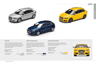 100 % Audi
                                                                                                                                                                       +




                                                                                                                                                                                         Serie 1:43
Audi A3                                                   Audi A3 Sportback                                     Audi S3 Sportback

Der Audi A3 verbindet Lebensfreude mit dem Be-            Mit einem Maximum an Fahrspaß, Flexibilität und       Sehen, begehren und einsteigen – in die Sammel-
dürfnis nach Sicherheit und Vernunft. Dank seines         Sicherheit erfüllt dieser sportliche Fünftürer alle   leidenschaft für Audi collection Miniaturen: mit dem
souveränen Auftritts wird die Modellversion 1:43 zum      Ansprüche an individuelle Mobilität. Attribute, die   S3 Sportback im Maßstab 1:43.
echten Hingucker. Ein guter Platz in der Sammel-          sein Pendant im Maßstab 1:43 spielerisch zum Aus-
vitrine ist ihm so sicher.                                druck bringt.                                         Limitiert auf 500 Stück *
                                                                                                                Baujahr: seit 2008
Baujahr: seit 2005                                        Baujahr: seit 2004                                    Maßstab: 1:43
Maßstab: 1:43                                             Maßstab: 1:43                                         Hersteller: Looksmart
Hersteller: Minichamps                                    Hersteller: Minichamps
                                                                                                                501.08.130.13                   Imolagelb
501.05.030.13                      Lichtsilber            501.04.030.33               Mauritiusblau                                                    109,00 Euro
                                             24,00 Euro                                           24,00 Euro




                                                                                                                                                                                    27
* Nur solange der Vorrat reicht.
 
