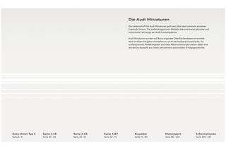 Die Audi Miniaturen
                                                                   Die Leidenschaft für Audi Miniaturen geht weit über das Sammeln einzelner
                                                                   Exponate hinaus: Die maßstabsgetreuen Modelle dokumentieren aktuelle und
                                                                   historische Fahrzeuge der Audi Produktpalette.

                                                                   Audi Miniaturen wurden auf Basis originaler Oberﬂ ächendaten entwickelt:
                                                                   Nach exakten Vorgaben entstehen so unverwechselbare Einzelstücke. Ein
                                                                   umfangreiches Modellangebot und viele Neuerscheinungen bieten dabei eine
                                                                   attraktive Auswahl aus vielen Jahrzehnten automobiler Erfolgsgeschichte.




Auto Union Typ C   Serie 1:18      Serie 1: 43     Serie 1: 87          Klassiker                   Motorsport                  Informationen
Seite 4 – 9        Seite 10 – 23   Seite 24 – 51   Seite 52 – 71        Seite 72 – 85               Seite 86 – 104              Seite 105 – 107
 