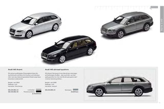 100 % Audi
                                                                                                                  +




                                                                                                                                    Serie 1:43
Audi A6 Avant                                             Audi A6 allroad quattro

Mit seinem großzügigen Platzangebot bietet der            Mit diesem Fahrzeug ist man überall gut unterwegs:
Audi A6 Avant viel Raum für Emotion und Individua-        auf befestigten Straßen – aber auch dort, wo Fahr-
lität. Auch das liebevoll gestaltete Modell zeigt diese   spaß garantiert ist. Der Audi A6 allroad quattro darf
besondere Leidenschaft.                                   in keiner Sammlung fehlen.

Baujahr: seit 2004                                        Baujahr: seit 2006
Maßstab: 1:43                                             Maßstab: 1:43
Hersteller: Minichamps                                    Hersteller: Autoart

501.04.062.13                  Lichtsilber                501.05.066.13                   Quarzgrau
501.04.062.33             Phantomschwarz                                                          24,00 Euro
                                       Je 24,00 Euro




                                                                                                                               41
 