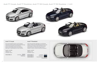 Audi TT Coupé, Audi TT Roadster, Audi TT RS Coupé, Audi TT RS Roadster | 1:43




       Audi TT Coupé                                           Audi TT Roadster

       Das unverwechselbare Gesicht, seine Leichtbau-          Seine leistungsstarken Aggregate, sein kraftvolles
       karosserie und die sportlich-kraftvolle Motorisierung   Äußeres und sein sportlich-funktionales Interieur sind
       sind nur drei Gründe für seinen Kultstatus.             Ausdruck purer Energie. Selbst das Modell vermag
       Auch am 1:43-Modell erkennt man es deutlich:            eines deutlich zum Ausdruck zu bringen: Audi TT
       Beim Audi TT Coupé folgt die Form der Funktion.         Roadster zu fahren, verspricht höchsten Fahrgenuss.

       Baujahr: seit 2006                                      Baujahr: seit 2007
       Maßstab: 1:43                                           Maßstab: 1:43
       Hersteller: Schuco                                      Hersteller: Schuco

       501.05.004.13                  Lichtsilber              501.05.005.13                  Lichtsilber
                                                24,00 Euro     501.05.005.23                 Tiefseeblau
                                                               501.05.005.33            Phantomschwarz
                                                                                                      Je 24,00 Euro



48
 
