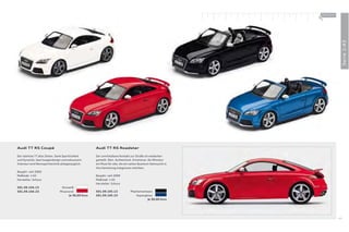 100 % Audi
                                                                                                              +




                                                                                                                                Serie 1:43
Audi TT RS Coupé                                     Audi TT RS Roadster

Der stärkste TT aller Zeiten. Dank Sportlichkeit     Der unmittelbare Kontakt zur Straße ist wiederher-
und Dynamik, Sportwagendesign und exklusivem         gestellt. Rein. Authentisch. Emotional. Als Miniatur
Interieur wird Rennsporttechnik alltagstauglich.     ein Muss für alle, die ein sattes Quantum Sehnsucht in
                                                     ihre Sammlung integrieren möchten.
Baujahr: seit 2009
Maßstab: 1:43                                        Baujahr: seit 2009
Hersteller: Schuco                                   Maßstab: 1:43
                                                     Hersteller: Schuco
501.09.104.13                   Ibisweiß
501.09.104.23                  Misanorot             501.09.105.13             Phantomschwarz
                                     Je 30,00 Euro   501.09.105.23                 Sepangblau
                                                                                          Je 30,00 Euro




                                                                                                                           49
 
