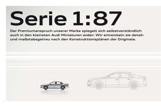 Serie 1: 87
     Der Premiumanspruch unserer Marke spiegelt sich selbstverständlich
     auch in den kleinsten Audi Miniaturen wider: Wir entwickeln sie detail-
     und maßstabsgetreu nach den Konstruktionsplänen der Originale.




52
 