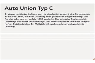 Auto Union Typ C
In streng limitierter Auﬂage, von Hand gefertigt erwacht eine Rennlegende
zu neuem Leben, die ihren Ursprung zehn grandiosen Siegen bei Berg- und
Rundstreckenrennen im Jahr 1936 verdankt. Das exklusive Designmodell
überzeugt mit hoher Verarbeitungs- und Materialqualität und einer beispiel-
haften Detailpräzision. Im Maßstab 1:2 macht es Automobilgeschichte
lebendig.
 