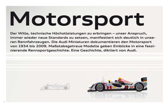 Motorsport
     Der Wille, technische Höchstleistungen zu erbringen – unser Anspruch,
     immer wieder neue Standards zu setzen, manifestiert sich deutlich in unse-
     ren Rennfahrzeugen. Die Audi Miniaturen dokumentieren den Motorsport
     von 1934 bis 2009. Maßstabsgetreue Modelle geben Einblicke in eine faszi-
     nierende Rennsportgeschichte. Eine Geschichte, diktiert von Audi.




86
 