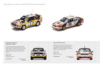 Audi Sport quattro, Audi V8 DTM, Audi quattro




       Audi Sport quattro,                                      Audi V8 DTM, Stuck
       Rallye MC, Röhrl
                                                                1990 gewann Hans-Joachim Stuck die Deutsche
       Gemeinsam mit Christian Geistdörfer fuhr Walter          Tourenwagenmeisterschaft mit diesem Audi V8. Das
       Röhrl in diesem Fahrzeug bei der Rallye Monte Carlo      originalgetreue Modell des Meisterfahrzeugs im
       1985 auf Rang 2. Als Miniatur steht der Audi ebenfalls   Maßstab 1:43 macht seine erfolgreiche DTM-Saison
       auf dem Treppchen: In Sammlungen glänzt er mit           20 Jahre später wieder lebendig.
       detailreichen Markenlogos und millimetergenauer
       Sorgfalt.                                                Baujahr: 1990
                                                                Maßstab: 1:43
       Baujahr: 1985                                            Hersteller: Minichamps
       Maßstab: 1:43
       Hersteller: Minichamps                                   503.09.004.03                  Originallackierung
                                                                                                      40,00 Euro
       503.09.003.03                     Originallackierung
                                                40,00 Euro


96
 