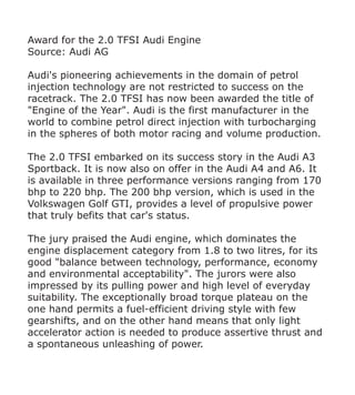 Award for the 2.0 TFSI Audi Engine
Source: Audi AG

Audi's pioneering achievements in the domain of petrol
injection technology are not restricted to success on the
racetrack. The 2.0 TFSI has now been awarded the title of
"Engine of the Year". Audi is the first manufacturer in the
world to combine petrol direct injection with turbocharging
in the spheres of both motor racing and volume production.

The 2.0 TFSI embarked on its success story in the Audi A3
Sportback. It is now also on offer in the Audi A4 and A6. It
is available in three performance versions ranging from 170
bhp to 220 bhp. The 200 bhp version, which is used in the
Volkswagen Golf GTI, provides a level of propulsive power
that truly befits that car's status.

The jury praised the Audi engine, which dominates the
engine displacement category from 1.8 to two litres, for its
good "balance between technology, performance, economy
and environmental acceptability". The jurors were also
impressed by its pulling power and high level of everyday
suitability. The exceptionally broad torque plateau on the
one hand permits a fuel-efficient driving style with few
gearshifts, and on the other hand means that only light
accelerator action is needed to produce assertive thrust and
a spontaneous unleashing of power.
 