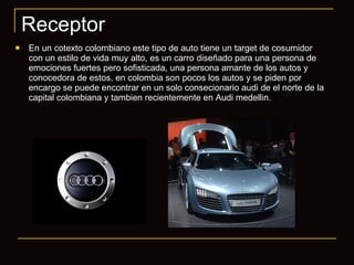 Receptor En un cotexto colombiano este tipo de auto tiene un target de cosumidor con un estilo de vida muy alto, es un carro diseñado para una persona de emociones fuertes pero sofisticada, una persona amante de los autos y conocedora de estos. en colombia son pocos los autos y se piden por encargo se puede encontrar en un solo consecionario audi de el norte de la capital colombiana y tambien recientemente en Audi medellin. 