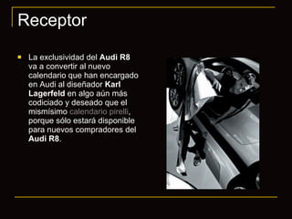 Receptor La exclusividad del  Audi R8  va a convertir al nuevo calendario que han encargado en Audi al diseñador  Karl Lagerfeld  en algo aún más codiciado y deseado que el mismísimo  calendario pirelli , porque sólo estará disponible para nuevos compradores del  Audi R8 . 