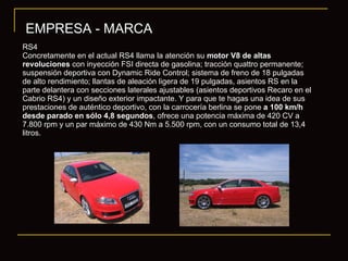 EMPRESA - MARCA RS4 Concretamente en el actual RS4 llama la atención su  motor V8 de altas revoluciones  con inyección FSI directa de gasolina; tracción quattro permanente; suspensión deportiva con Dynamic Ride Control; sistema de freno de 18 pulgadas de alto rendimiento; llantas de aleación ligera de 19 pulgadas, asientos RS en la parte delantera con secciones laterales ajustables (asientos deportivos Recaro en el Cabrio RS4) y un diseño exterior impactante. Y para que te hagas una idea de sus prestaciones de auténtico deportivo, con la carrocería berlina se pone  a 100 km/h desde parado en sólo 4,8 segundos , ofrece una potencia máxima de 420 CV a 7.800 rpm y un par máximo de 430 Nm a 5.500 rpm, con un consumo total de 13,4 litros. 