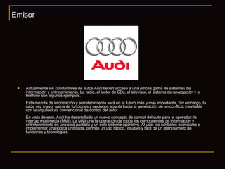 Actualmente los conductores de autos Audi tienen acceso a una amplia gama de sistemas de información y entretenimiento. La radio, el lector de CDs, el televisor, el sistema de navegación y el teléfono son algunos ejemplos. Esta mezcla de información y entretenimiento será en el futuro más y más importante. Sin embargo, la cada vez mayor gama de funciones y opciones apunta hacia la generación de un conflicto inevitable con la arquitectura convencional de control del auto. En vista de esto, Audi ha desarrollado un nuevo concepto de control del auto para el operador: la interfaz multimedia (MMI). La MMI une la operación de todos los componentes de información y entretenimiento en una sola pantalla y un solo sistema operativo. Al usar los controles esenciales e implementar una lógica unificada, permite un uso rápido, intuitivo y fácil de un gran número de funciones y tecnologías. Emisor 