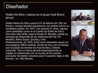 Diseñador Walter Da Silva ( cabeza de el grupo Audi Brand group) Walter María De Silva nació el 27 de febrero de 1951 en Brasil y, aunque estudió arquitectura, los coches fueron su verdadera pasión. En 1972, con apenas 21 años, ingresó como diseñador junior en el Centro de Estilo de Fiat y, tres años más tarde, pasó al Studio R. Bonetto, donde se encargó del desarrollo de los interiores del Fiat 131 Mirafiori, Ritmo Super, Ducato y Uno. Posteriormente, en 1979, entró como diseñador senior en el prestigioso IDEA Institute, donde se hizo, con el tiempo, con el puesto de director de Automóviles y Diseño Industrial. Tras un breve período desempeñando un trabajo no relacionado con el mundo de los coches (consultor de diseño industrial para Trussardi), llegó a Alfa Romeo, “su” Alfa Romeo.  
