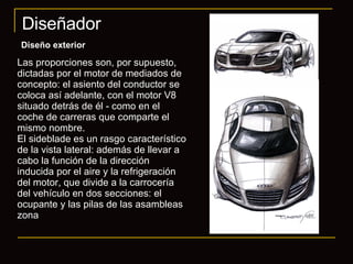 Diseñador Diseño exterior Las proporciones son, por supuesto, dictadas por el motor de mediados de concepto: el asiento del conductor se coloca así adelante, con el motor V8 situado detrás de él - como en el coche de carreras que comparte el mismo nombre.  El sideblade es un rasgo característico de la vista lateral: además de llevar a cabo la función de la dirección inducida por el aire y la refrigeración del motor, que divide a la carrocería del vehículo en dos secciones: el ocupante y las pilas de las asambleas zona 