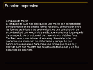 Función expresiva Lenguaje de Marca El lenguaje de Audi nos dice que es una marca con personalidad principalmente en su sintaxis formal resalta su combinación entre las formas orgánicas y las geométricas, es una combinación de espontaneidad con  elegancia y sutileza, encontramos toque que le da un aspecto de un automóvil de clase alta con detalles finos. También vemos sus intersecciones muy bien elaboradas que producen una sensación de elaboración y trabajo. Lo que básicamente muestra a Audi como una marca que no es muy atrevida pero que muestra sus detalles con formalidad y un alto desarrollo de ingeniera. 
