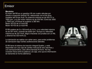 Emisor Mecánica El motor del R8 es un gasolina V8 con cuatro válvulas por cilindro e inyección directa FSI, relacionado con el de otros modelos del Grupo Audi. Su potencia máxima es de 420 CV a 7800 rpm, y su par motor máximo es de 430 Nm. Entre las 3500 y 7600 rpm, el torque es superior a 385 Nm. Motor V8 FSI de un Audi R8. Motor V8 FSI de un Audi R8. El R8 acelera de 0 a 100 km/h en 4,6 s, y su velocidad máxima es de 301 km/h, rozando las 8250 rpm. Aunque su velocidad máxima es de 301 km/h, llegó a hacerse una prueba con un R8, y alcanzó los 322 km/h.[1] La lubricación se realiza con cárter seco, para evitar problemas de lubricación bajo fuertes aceleraciones laterales. El R8 tiene el sistema de tracción integral Quattro, y está disponible con una caja de cambio manual de seis marchas y una semiautomática, esta última llamada R-tronic. No hay conexión física entre la palanca y la caja, sino que la información se transmite en forma alámbrica. 