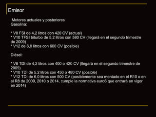 Emisor Motores actuales y posteriores Gasolina: * V8 FSI de 4,2 litros con 420 CV (actual) * V10 TFSI biturbo de 5,2 litros con 580 CV (llegará en el segundo trimestre  de 2009) * V12 de 6,0 litros con 600 CV (posible) Diésel: * V8 TDI de 4,2 litros con 400 o 420 CV (llegará en el segundo trimestre de  2009) * V10 TDI de 5,2 litros con 450 o 480 CV (posible) * V12 TDI de 6,0 litros con 500 CV (posiblemente sea montado en el R10 o en el R8 de 2009, 2010 o 2014, cumple la normativa euro6 que entrará en vigor en 2014) 