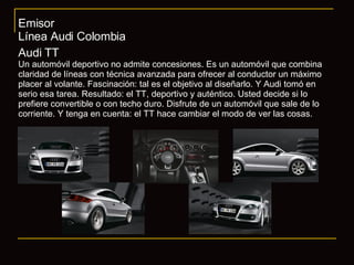 Emisor Línea Audi Colombia Audi TT Un automóvil deportivo no admite concesiones. Es un automóvil que combina claridad de líneas con técnica avanzada para ofrecer al conductor un máximo placer al volante. Fascinación: tal es el objetivo al diseñarlo. Y Audi tomó en serio esa tarea. Resultado: el TT, deportivo y auténtico. Usted decide si lo prefiere convertible o con techo duro. Disfrute de un automóvil que sale de lo corriente. Y tenga en cuenta: el TT hace cambiar el modo de ver las cosas. 